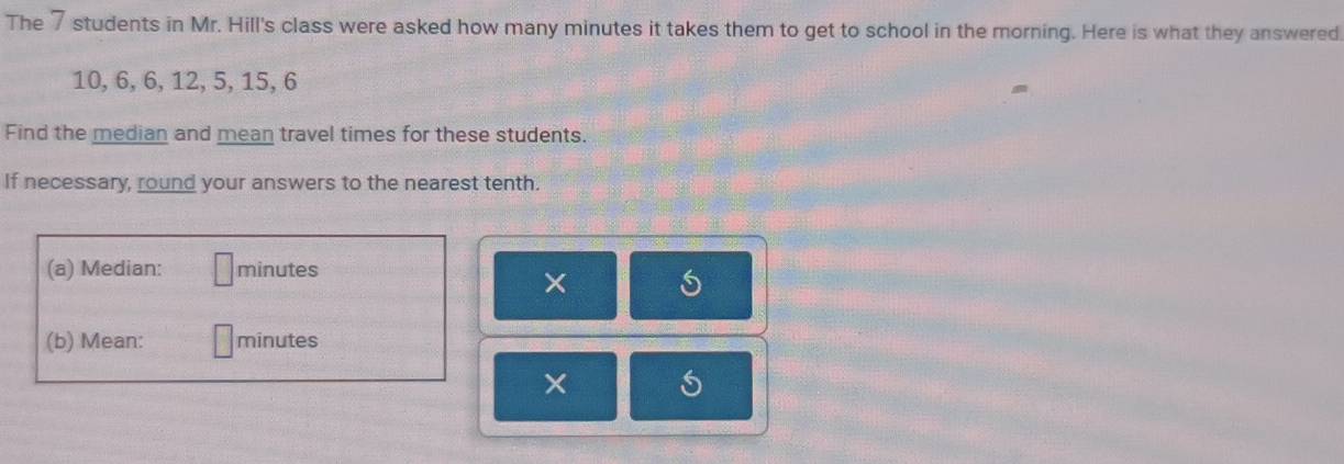 The 7 students in Mr. Hill's class were asked how many minutes it takes them to get to school in the morning. Here is what they answered
10, 6, 6, 12, 5, 15, 6
Find the median and mean travel times for these students. 
If necessary, round your answers to the nearest tenth. 
(a) Median: minutes
× 
(b) Mean: minutes
× S