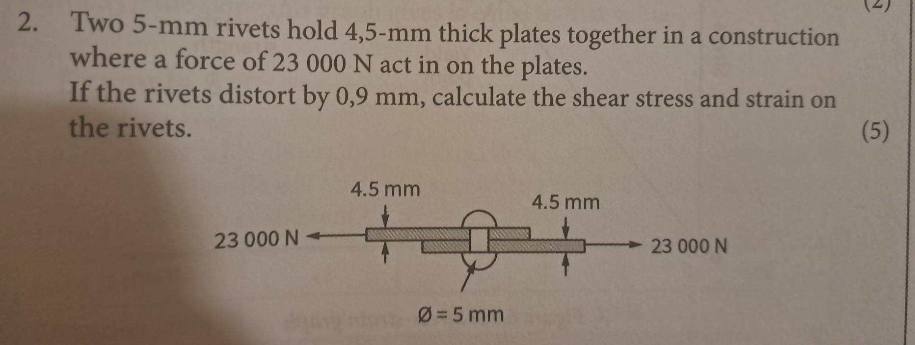 (2)
2. Two 5-mm rivets hold 4,5-mm thick plates together in a construction
where a force of 23 000 N act in on the plates.
If the rivets distort by 0,9 mm, calculate the shear stress and strain on
the rivets. (5)
23 000
000 N