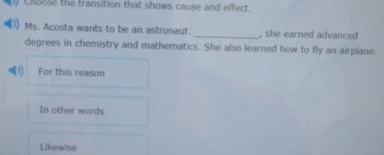 Choose the transition that shows cause and effect.
Ms. Acosta wants to be an astronaut. _, she earned advanced
degrees in chemistry and mathematics. She also learned how to fly an airplane.
For this reason
In other words
Likewise