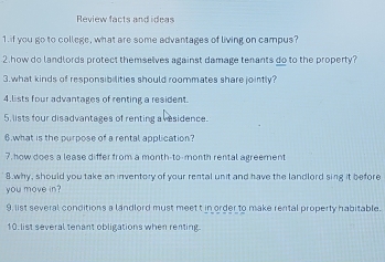 Review facts and ideas 
1. if you go to college, what are some advantages of living on campus? 
2.how do landlords protect themselves against damage tenants do to the property? 
3.what kinds of responsibilities should roommates share jointly? 
4.lists four advantages of renting a resident. 
5. lists four disadvantages of renting a vesidence. 
6 what is the purpose of a rental application? 
7, how does a lease differ from a month-to-month rental agreement 
8 why, should you take an inventory of your rental unit and have the landlord sing it before 
you move in? 
9, list several conditions a landlord must meet t in order to make rental property habitable. 
10. list several tenant obligations when renting.