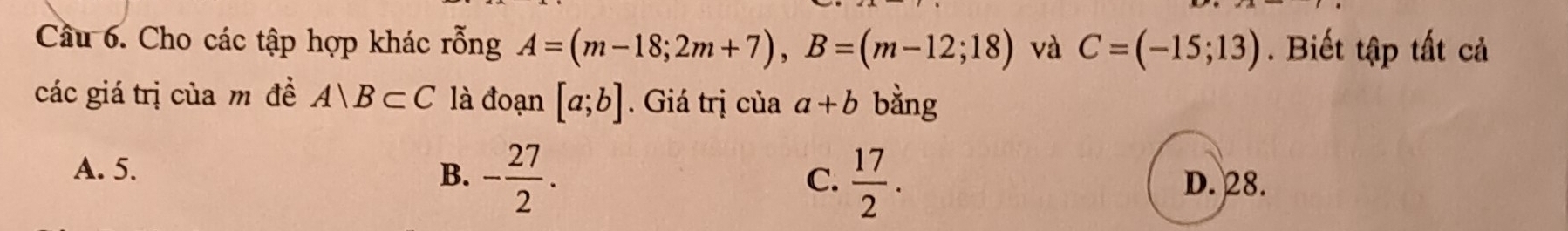 Cầu 6. Cho các tập hợp khác rỗng A=(m-18;2m+7), B=(m-12;18) và C=(-15;13). Biết tập tất cả
các giá trị của m đề A∩ B⊂ C là đoạn [a;b]. Giá trị của a+b bằng
A. 5. B. - 27/2 .  17/2 . D. 28.
C.