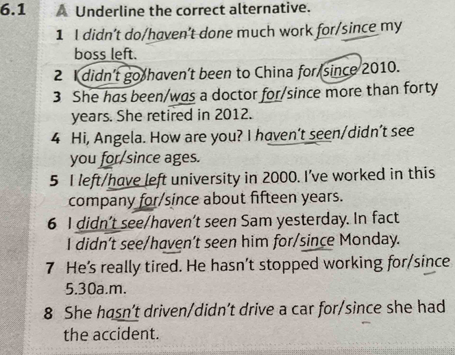 6.1 A Underline the correct alternative.
1 I didn’t do/haven’t done much work for/since my
boss left.
2 I didn’t go haven’t been to China for since 2010.
3 She has been/was a doctor for/since more than forty
years. She retired in 2012.
4 Hi, Angela. How are you? I haven't seen/didn’t see
you for/since ages.
5 I left/have left university in 2000. I've worked in this
company for/since about fifteen years.
6 I didn't see/haven't seen Sam yesterday. In fact
I didn't see/haven’t seen him for/since Monday.
7 He's really tired. He hasn’t stopped working for/since
5.30a.m.
8 She hasn’t driven/didn’t drive a car for/since she had
the accident.