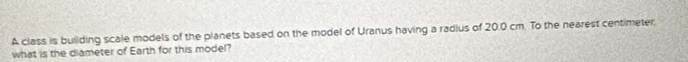 A class is building scale models of the planets based on the model of Uranus having a radius of 20.0 cm. To the nearest centimeter, 
what is the diameter of Earth for this model?