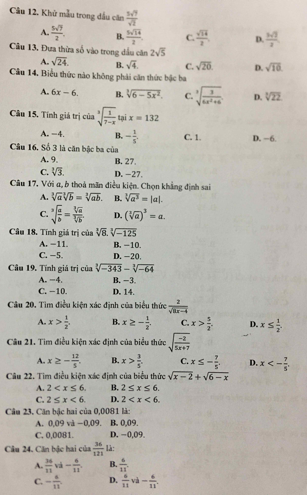 Khử mẫu trong dấu căn  5sqrt(7)/sqrt(2) 
A.  5sqrt(7)/2 .  5sqrt(14)/2 .
B.
C.  sqrt(14)/2 , D.  3sqrt(2)/2 
Câu 13. Đưa thừa số vào trong dầu can2sqrt(5)
A. sqrt(24).
B. sqrt(4). C. sqrt(20). sqrt(10).
D.
Câu 14. Biểu thức nào không phải căn thức bậc ba
A. 6x-6. B. sqrt[3](6-5x^2). C. sqrt[3](frac 3)6x^2+6. D. sqrt[3](22)
Câu 15. Tính giá trị của sqrt[3](frac 1)7-xtaix=132
A. -4. B. - 1/5 . C. 1. D. −6.
Câu 16. Số 3 là căn bậc ba của
A. 9. B. 27.
C. sqrt[3](3). D. -27.
Câu 17. Với a, b thoả mãn điều kiện. Chọn khẳng định sai
A. sqrt[3](a)sqrt[3](b)=sqrt[3](ab). B. sqrt[3](a^3)=|a|.
C. sqrt[3](frac a)b= sqrt[3](a)/sqrt[3](b) . D. (sqrt[3](a))^3=a.
Câu 18. Tính giá trị của sqrt[3](8).sqrt[3](-125)
A. −11. B. −10.
C. −5. D. -20.
Câu 19. Tính giá trị của sqrt[3](-343)-sqrt[3](-64)
A. −4. B. −3.
C. −10. D. 14.
Câu 20. Tìm điều kiện xác định của biểu thức  2/sqrt(8x-4) 
A. x> 1/2 . B. x≥ - 1/2 . C. x> 5/2 . D. x≤  1/2 .
Câu 21. Tìm điều kiện xác định của biểu thức sqrt(frac -2)5x+7
A. x≥ - 12/5 . B. x> 3/5 . C. x≤ - 7/5 . D. x<- 7/5 .
Câu 22. Tìm điều kiện xác định của biểu thức sqrt(x-2)+sqrt(6-x)
A. 2 B. 2≤ x≤ 6.
C. 2≤ x<6. D. 2
Câu 23. Căn bậc hai của 0,0081 là:
A. 0,09 và −0,09. B. 0,09.
C. 0,0081. D. −0,09.
Câu 24. Căn bậc hai của  36/121  là:
A.  36/11 va- 6/11 . B.  6/11 .
C. - 6/11 .  6/11  và - 6/11 .
D.