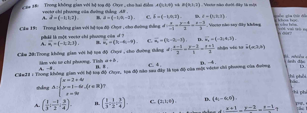 Trong không gian với hệ toạ độ Oxyz , cho hai điểm A(1;1;0) và B(0;1;2). Vectơ nào dưới đây là một
vectơ chỉ phương của đường thẳng AB .
A. vector d=(-1;1;2). B. vector a=(-1;0;-2). C. vector b=(-1;0;2). D. overline c=(1;2;2). quốc gia (từ đầ
g khoa học.
Câu 19: Trong không gian với hệ tọa độ Oxyz , cho đường thẳng đ d: x/-1 = (y-4)/2 = (z-3)/3  , Vectơ nào say đây không in cầu hóa. với vai trò n
phải là một vectơ chỉ phương của d ?
n dứt?
A. vector u_1=(-1;2;3). B. vector u_2=(3;-6;-9). C. overline u_3=(1;-2;-3). D. overline u_4=(-2;4;3).
Câu 20:Trong không gian với hệ tọa độ Oxyz , cho đường thẳng đ d: (x-1)/2 = (y-2)/1 = (z+1)/2  nhận véc tơ vector u(a;2;b)
ló, nhiều c
làm véc tơ chỉ phương. Tính a+b. ánh đặc
A. -8 . B. 8 . C. 4 . D. -4 .
Câu21 : Trong không gian với hệ toạ độ Oxyz, tọa độ nào sau đây là tọa độ của một véctơ chỉ phương của đường D.
thi phối
hác.
thẳng △ :beginarrayl x=2+4t y=1-6t,(t∈ R) z=9tendarray. ？
ti phê
A. ( 1/3 ; (-1)/2 ; 3/4 ). B. ( 1/3 ; 1/2 ; 3/4 ). C. (2;1;0). D. (4;-6;0).
thắng d frac x+1=frac y-2=frac z-1 ？ ác