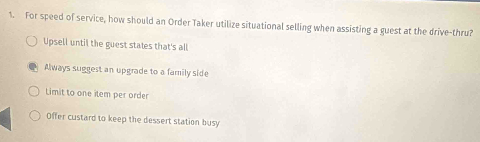 For speed of service, how should an Order Taker utilize situational selling when assisting a guest at the drive-thru?
Upsell until the guest states that's all
Always suggest an upgrade to a family side
Limit to one item per order
Offer custard to keep the dessert station busy