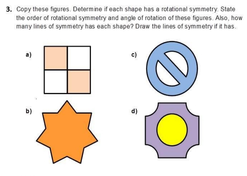 Copy these figures. Determine if each shape has a rotational symmetry. State 
the order of rotational symmetry and angle of rotation of these figures. Also, how 
many lines of symmetry has each shape? Draw the lines of symmetry if it has. 
a) 
c) 
b )d )