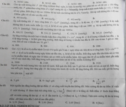 A. 56563 năm B. 56562 năm C. 56561 năm
D. 56564 năm.
Câu 60: Cho áp suất không khi / (đo bảng milimet thuỷ ngân, ki hiệu is ma g) suy giám mã so với độ cao x (đo bằng , í là bệ
mét), túc 7° giām theo công thác p=p_1e^n trong dó P_6=7 SOmllg là áp suất ở mục nước biển (x=0)
số suy giám. Biết rằng ở độ cao 1000m thi áp suất của không khí l 672.71mm/g . Hội áp suất không khí ở độ cao
3580m gần với số nào sau đây nhật
A. 491mm//g B. 490 mm//g .
D.
Câu 61: Áp suất không khí  theo công thức P=P_Le^(kt) (mmHg), trong đó x là độ cao, C. 492 mmHg . P_2=760 (mmHg) là áp suå
không khi ở mùc nước biển (x-0) ,A là bệ số suy giàm. Biết rằng ở độ cao 1000 m thì áp suất không khí là
672,71 (mmHg). Tinh ập suất của không khiở độ cao 4000m
A. 466,52 (mmHg). B. 530, 23 (mmHg) 
Câu 62: Sự tăng trưởng của một loại vi khuẩn tuần theo công thức C. 530, 73 (mmHg) , trong đó  là số lượng vi khuẩn ban đầu, ý là D. 545,01 (mmHg)
S=Ae°
tí Mễ tăng trường, z là thời gian tăng trướng. Biết răng số lượng vi khuẩn ban đầu là 100 con và sau 5 giờ có 300
con. Hội số con vi khuẩn sau 10 giờ ?
A. 800 . B. 900 . C. 950 . D. 1000 .
Câu 63: Gọi l(t) là số ca bị nhiễm bệnh Covid-19 ở quốc gia X sau r ngày khảo sát. Khi đó ta có công thức I(t)=Ae^(s(t-1))
với 4 là số ca bị nhiễm trong ngày kháo sát đầu tiên, η là bệ số lây nhiễm. Biết rằng ngày đầu tiên khảo sát có 500
ca bị nhiễm bệnh và ngày thứ 10 khảo sát có 1000 ca bị nhiễm bệnh. Hỏi ngày thứ 20 số ca nhiễm bệnh gắn nhất
với số nào đưới đây, biết rằng trong suốt quá trình kháo sát hệ số lây nhiễm là không đổi
A. 2000 . B. 2160 . C. 2340 .
Câu 64: Người ta thà một lượng bèo vào một bồ nước. Kết quả cho thấy sau 9 giờ bèo sẽ sinh sôi kin cả mặt hồ. Biết rằng D. 2520 .
sau mỗi giờ, lượng bèo tăng gấp 10 tần lượng bèo trước đó và tốc độ tăng không đổi. Hỏi sau mẫy giờ thi lượng
bèo phú kùn  1/3  mặt hỏ?
A. 3 giờ. B. 9 — log3 gi0. C.  10^8/3 g i. D.  9/log 3  già.
1u 65:  Một nguồn âm đẳng hướng đặt tại điểm O có công suất truyền âm không đổi. Mức cường độ âm tại điểm M cách
O một khoảng R được tính bởi công thức L_x=log  k/R^2  (Ben) với k là hàng số. Biết điễm O thuộc đoạ thắng
AB và mức cường độ âm tại A và B lần hượt là L_4=3 (Ben) và L_n=5(Ben) 1. Tính mức cường độ âm tại trung
điểm .48 (làm tròn đến 2 chữ số sau đầu phẩy).
A. 3,59 (Ben) B. 3,06 (Ben) . C. 3,69 (Ben ) . D. 4 (Ben) .
tài Tập trác nghiêm đứng sai