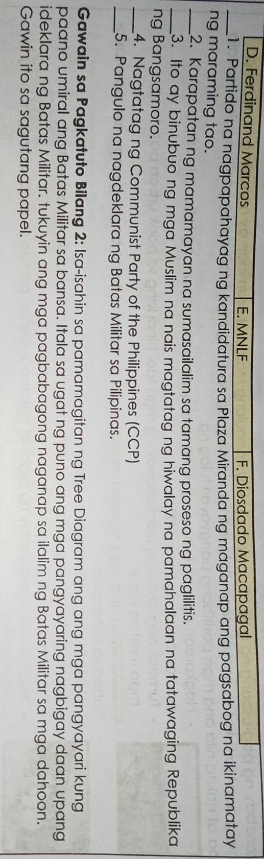 D. Ferdinand Marcos
E. MNLF F. Diosdado Macapagal
_1. Partido na nagpapahayag ng kandidatura sa Plaza Miranda ng maganap ang pagsabog na ikinamatay
ng maraming tao.
_2. Karapatan ng mamamayan na sumasailalim sa tamang proseso ng paglilitis.
_3. Ito ay binubuo ng mga Muslim na nais magtatag ng hiwalay na pamahalaan na tatawaging Republika
ng Bangsamoro.
_4. Nagtatag ng Communist Party of the Philippines (CCP)
_5. Pangulo na nagdeklara ng Batas Militar sa Pilipinas.
Gawain sa Pagkatuto Bilang 2: Isa-isahin sa pamamagitan ng Tree Diagram ang ang mga pangyayari kung
paano umiral ang Batas Militar sa bansa. Itala sa ugat ng puno ang mga pangyayaring nagbigay daan upang
ideklara ng Batas Militar. tukuyin ang mga pagbabagong naganap sa ilalim ng Batas Militar sa mga dahoon.
Gawin ito sa sagutang papel.
