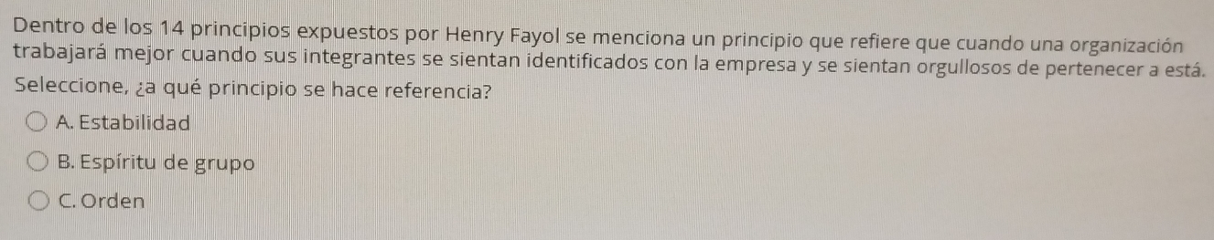 Dentro de los 14 principios expuestos por Henry Fayol se menciona un principio que refiere que cuando una organización
trabajará mejor cuando sus integrantes se sientan identificados con la empresa y se sientan orgullosos de pertenecer a está.
Seleccione, ¿a qué principio se hace referencia?
A. Estabilidad
B. Espíritu de grupo
C. Orden