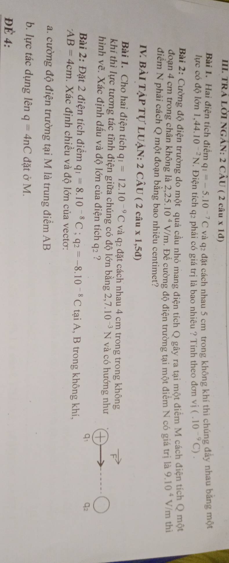 tRÁ LờI NGảN: 2 cầu ( (2cau* 1d)
Bài 1. Hai điện tích điểm q_1=-5.10^(-7)C và q2 đặt cách nhau 5 cm trong không khí thì chúng đẩy nhau băng một
lực có độ lớn 1,44.10^(-2)N T. Điện tích q2 phải có giá trị là bao nhiêu ? Tính theo đơn vị (.10^(-9)C).
Bài 2: Cường độ điện trường do một quả cầu nhỏ mang điện tích Q gây ra tại một điểm M cách điện tích Q một
đoạn 4 cm trong chân không là 2,25.10^4V/m. Để cường độ điện trường tại một điểm N có giá trị là 9.10^4 V/m thì
điểm N phải cách Q một đoạn bằng bao nhiêu centimet?
IV. BÀI TẠP Tự LUẠN: 2 CÂU ( 2 câu x1,5d)
Bài 1. Cho hai điện tích q_1=12.10^(-9)C và q2 đặt cách nhau 4 cm trong trong không
khí thì lực tương tác tĩnh điện giữa chúng có độ lớn bằng 2,7.10^(-3)N và có hướng như
hình vẽ. Xác định dấu và độ lớn của điện tích q_2 ?
q1
q2
Bài 2: Đặt 2 điện tích điểm q_1=8.10^(-8)C;q_2=-8.10^(-8)C tại A, B trong không khí,
AB=4cm. Xác định chiều và độ lớn của vectơ:
a. cường độ điện trường tại M là trung điểm AB
b. lực tác dụng lên q=4nC đặt ở M.
ĐÉ 4: