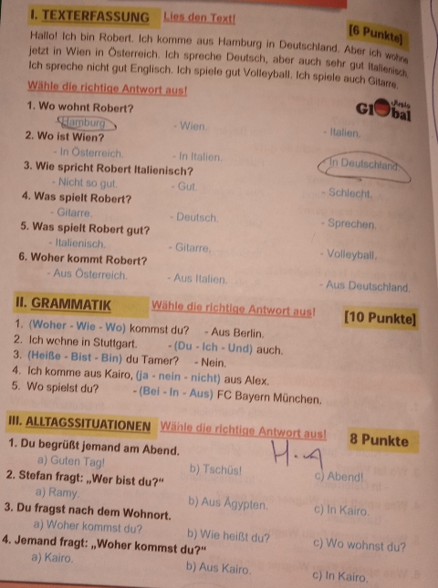 TEXTERFASSUNG Lies den Text!
[6 Punkte]
Hallo! Ich bin Robert. Ich komme aus Hamburg in Deutschland. Aber ich wohre
jetzt in Wien in Österreich. Ich spreche Deutsch, aber auch sehr gut Italienisch
Ich spreche nicht gut Englisch. Ich spiele gut Volleyball. Ich spiele auch Gitare.
Wähle die richtige Antwort aus!
1. Wo wohnt Robert?
   
Gl]bai
Hamburg - Wien. - Italien.
2. Wo ist Wien?
- In Österreich. - In Italien. In Deutschland
3. Wie spricht Robert Italienisch?
- Nicht so gut. . Gut. - Schlecht.
4. Was spielt Robert?
Gitarre. - Deutsch. Sprechen.
5. Was spielt Robert gut?
- Italienisch. - Gitarre. - Volleyball.
6. Woher kommt Robert?
- Aus Österreich. - Aus Italien. - Aus Deutschland.
II. GRAMMATIK Wähle die richtige Antwort aus! [10 Punkte]
1. (Woher - Wie - Wo) kommst du? - Aus Berlin.
2. Ich wehne in Stuttgart. - (Du - Ich - Und) auch.
3. (Heiße - Bist - Bin) du Tamer? - Nein.
4. Ich komme aus Kairo, (ja - nein - nicht) aus Alex.
5. Wo spielst du? - (Bei - in - Aus) FC Bayern München.
III. ALLTAGSSITUATIONEN Wähle die richtige Antwort aus! 8 Punkte
1. Du begrüßt jemand am Abend.
a) Guten Tag! b) Tschüs!
2. Stefan fragt: „,Wer bist du?“ c) Abend!
a) Ramy. b) Aus Ägypten. c) In Kairo.
3. Du fragst nach dem Wohnort.
a) Woher kommst du? b) Wie heißt du? c) Wo wohnst du?
4. Jemand fragt: „Woher kommst du?“
a) Kairo. b) Aus Kairo. c) In Kairo.