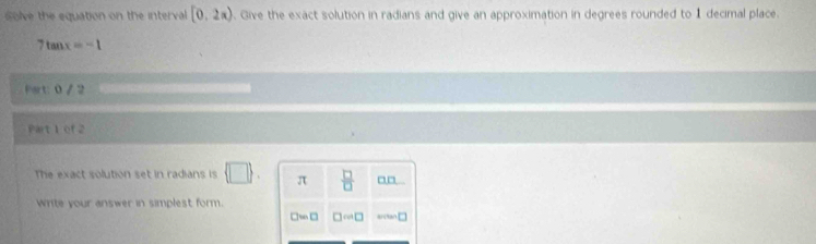 olve the equation on the interval [0,2π ). Give the exact solution in radians and give an approximation in degrees rounded to 1 decimal place.
7tan x=-1
Fart: 0 / 2 
Part 1 cf 2 
The exact solution set in radians is  □ . π  □ /□   _□ 
Write your answer in simplest form.
□ wn□ □ cos □ arcan □