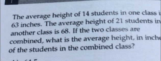 The average height of 14 students in one class i
63 inches. The average height of 21 students in 
another class is 68. If the two classes are 
combined, what is the average height, in inche 
of the students in the combined class?