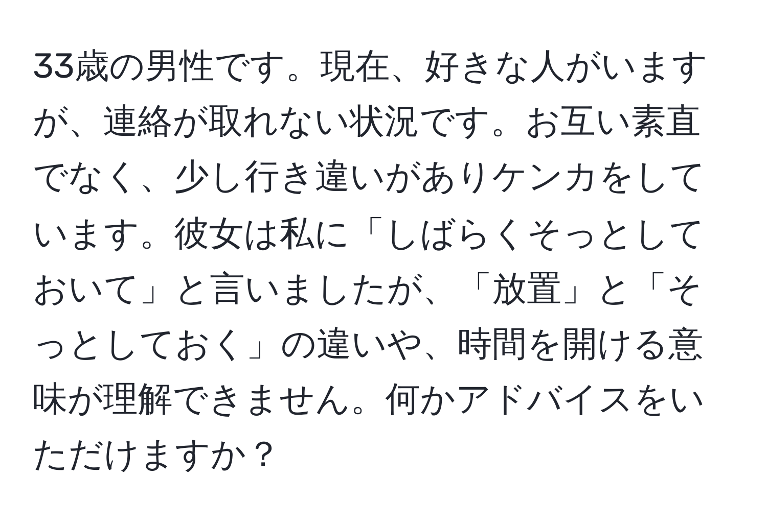 33歳の男性です。現在、好きな人がいますが、連絡が取れない状況です。お互い素直でなく、少し行き違いがありケンカをしています。彼女は私に「しばらくそっとしておいて」と言いましたが、「放置」と「そっとしておく」の違いや、時間を開ける意味が理解できません。何かアドバイスをいただけますか？