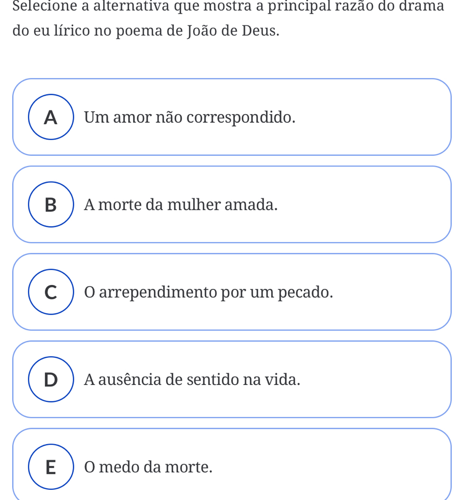 Selecione a alternativa que mostra a principal razão do drama
do eu lírico no poema de João de Deus.
A ) Um amor não correspondido.
B ) A morte da mulher amada.
C ) O arrependimento por um pecado.
D ) A ausência de sentido na vida.
E ) O medo da morte.