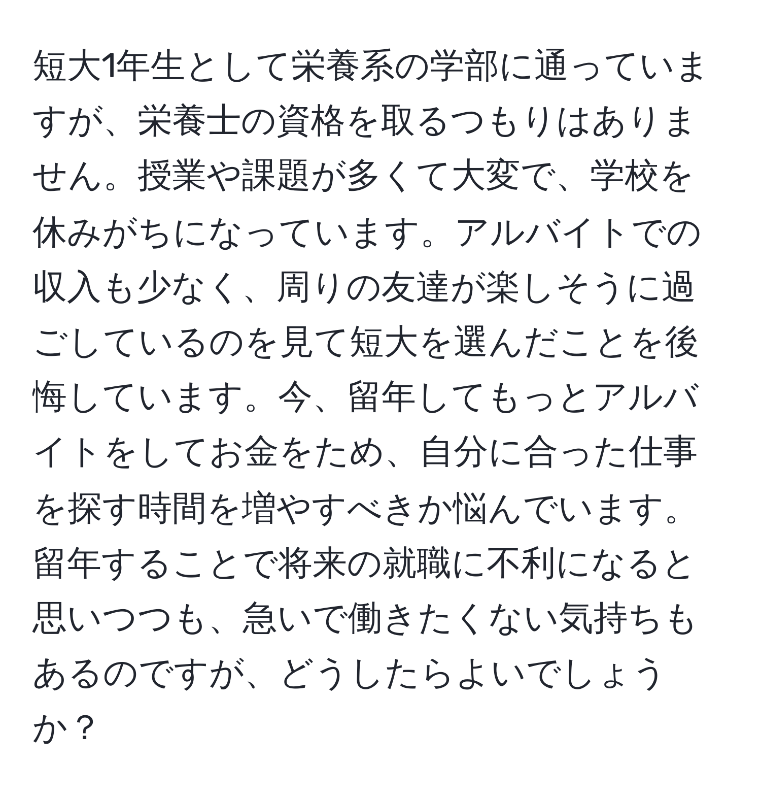 短大1年生として栄養系の学部に通っていますが、栄養士の資格を取るつもりはありません。授業や課題が多くて大変で、学校を休みがちになっています。アルバイトでの収入も少なく、周りの友達が楽しそうに過ごしているのを見て短大を選んだことを後悔しています。今、留年してもっとアルバイトをしてお金をため、自分に合った仕事を探す時間を増やすべきか悩んでいます。留年することで将来の就職に不利になると思いつつも、急いで働きたくない気持ちもあるのですが、どうしたらよいでしょうか？