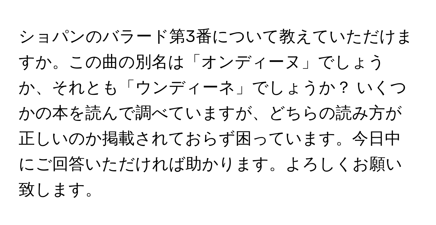 ショパンのバラード第3番について教えていただけますか。この曲の別名は「オンディーヌ」でしょうか、それとも「ウンディーネ」でしょうか？ いくつかの本を読んで調べていますが、どちらの読み方が正しいのか掲載されておらず困っています。今日中にご回答いただければ助かります。よろしくお願い致します。