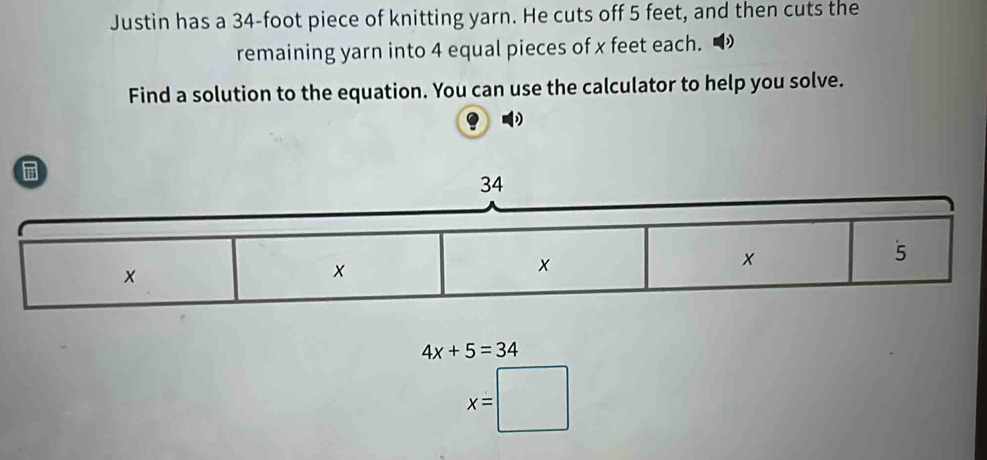 Justin has a 34-foot piece of knitting yarn. He cuts off 5 feet, and then cuts the 
remaining yarn into 4 equal pieces of x feet each. 
Find a solution to the equation. You can use the calculator to help you solve. 

34
5
×
x
x
4x+5=34
x=□