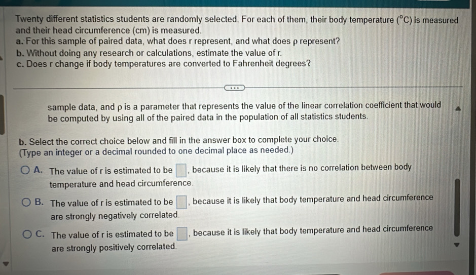 Twenty different statistics students are randomly selected. For each of them, their body temperature (^circ C) is measured
and their head circumference (cm) is measured.
a. For this sample of paired data, what does r represent, and what does ρ represent?
b. Without doing any research or calculations, estimate the value of r.
c. Does r change if body temperatures are converted to Fahrenheit degrees?
sample data, and ρ is a parameter that represents the value of the linear correlation coefficient that would
be computed by using all of the paired data in the population of all statistics students.
b. Select the correct choice below and fill in the answer box to complete your choice.
(Type an integer or a decimal rounded to one decimal place as needed.)
A. The value of r is estimated to be □ , because it is likely that there is no correlation between body
temperature and head circumference.
B. The value of r is estimated to be □ , because it is likely that body temperature and head circumference
are strongly negatively correlated.
C. The value of r is estimated to be □ , because it is likely that body temperature and head circumference
are strongly positively correlated.