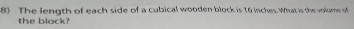 The length of each side of a cubical wooden block is 16 inches. What is the volume of 
the block?
