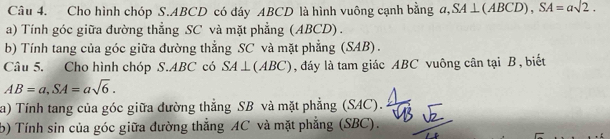 Cho hình chóp S. ABCD có đáy ABCD là hình vuông cạnh bằng a, SA⊥ (ABCD), SA=asqrt(2). 
a) Tính góc giữa đường thẳng SC và mặt phẳng (ABCD) . 
b) Tính tang của góc giữa đường thẳng SC và mặt phẳng (SAB). 
Câu 5. Cho hình chóp S. ABC có SA⊥ (ABC) , đáy là tam giác ABC vuông cân tại B, biết
AB=a, SA=asqrt(6). 
a) Tính tang của góc giữa đường thẳng SB và mặt phẳng (SAC). 
b) Tính sin của góc giữa đường thẳng AC và mặt phẳng (SBC).