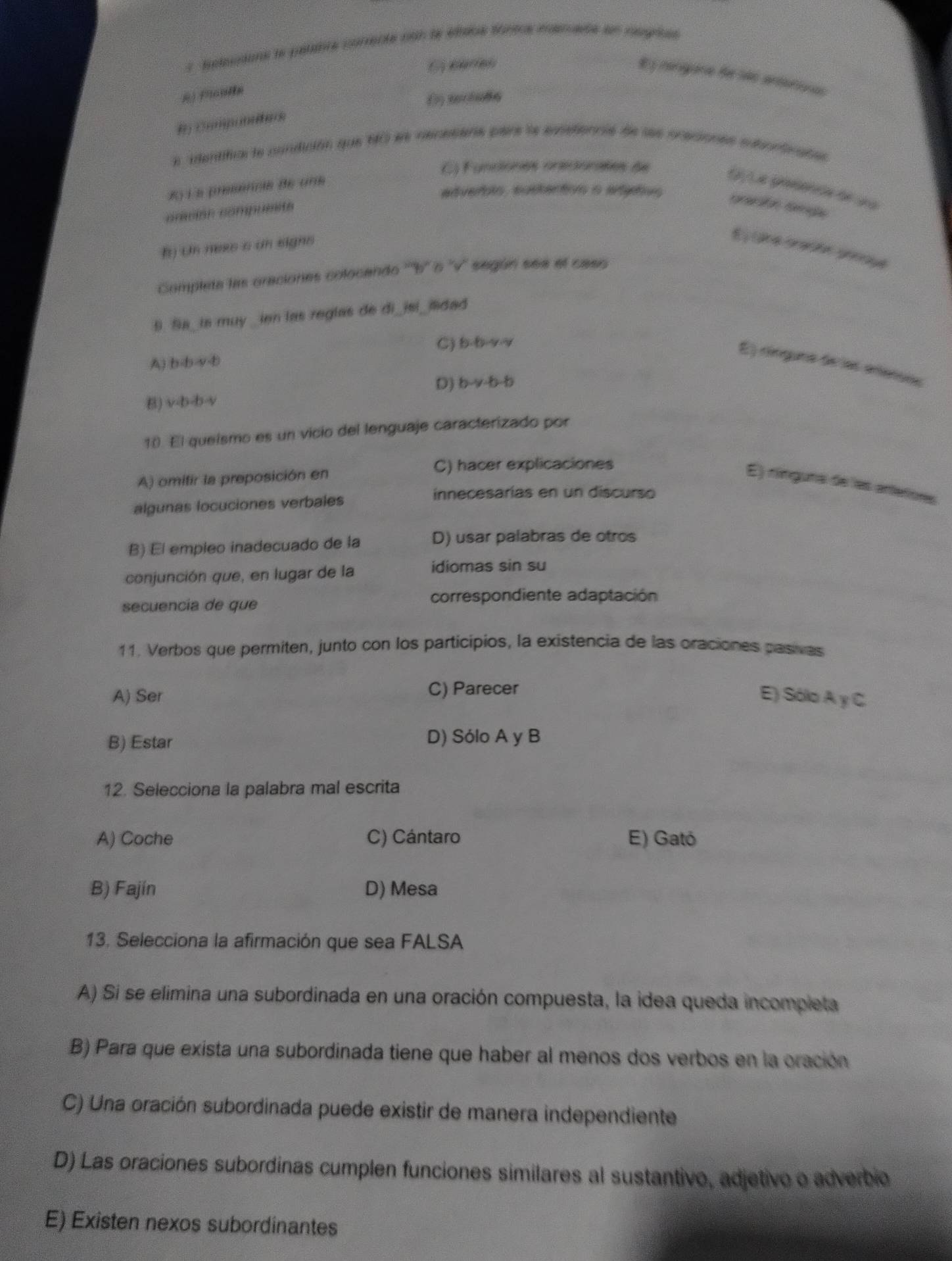 Sesdans le pélatte correcte con le étane Sartre mercade en negris
6 carieh
E y rangara fe são arteroa
a identifial le condición que 10 ls recesens pare le exetennie de les ocecones auonticates
C) Funciones oreconales de
8) 1 8 (…8/(8 (6 (18
G/La gresenón de ua
adverblo, eustenton o artgtivs precsión smple
orición compueite
B) Un nexs s an signs
E ne sracon pnnoge
Completa las oraciones colocendo '''b' o ''v'' según sea el caso
9. Sa_ is muy _ien las reglas de di_isi_mdad
C) (y,y,y,y)
A) b-b-y-b
E) ríngura de las eensos
B) v· b· b· v D) b-y-b-b
10. El queísmo es un vicio del lenguaje caracterizado por
C) hacer explicaciones
A) omitir la preposición en
E) rínguna de las arteñores
innecesarias en un discurso
algunas locuciones verbales
B) El empleo inadecuado de la
D) usar palabras de otros
conjunción que, en lugar de la
idiomas sin su
secuencia de que
correspondiente adaptación
11. Verbos que permiten, junto con los participios, la existencia de las oraciones pasivas
A) Ser C) Parecer
E) Sólo A y C
B) Estar D) Sólo A y B
12. Selecciona la palabra mal escrita
A) Coche C) Cántaro E) Gató
B) Fajín D) Mesa
13. Selecciona la afirmación que sea FALSA
A) Si se elimina una subordinada en una oración compuesta, la idea queda incompleta
B) Para que exista una subordinada tiene que haber al menos dos verbos en la oración
C) Una oración subordinada puede existir de manera independiente
D) Las oraciones subordinas cumplen funciones similares al sustantivo, adjetivo o adverbio
E) Existen nexos subordinantes