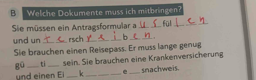 Welche Dokumente muss ich mitbringen? 
Sie müssen ein Antragsformular a __fül_ 
_ 
b 
und un _rsch _____. 
Sie brauchen einen Reisepass. Er muss lange genug 
gü _ti _sein. Sie brauchen eine Krankenversicherung 
und einen Ei _k _e _snachweis.