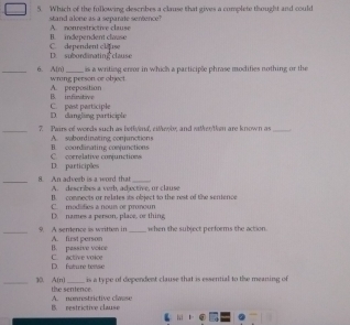 Which of the following describes a clause that gives a complete thought and could
stand alone as a separale sentence? A. nonrestrictive clause
B. independent clause
D. subordinating clause C. dependent clause
s a writing enror in which a participle phrase modities nothing or the
_6. A[n) wrang person or object.
A. preposition B. infirvitive
D. dangling participle C. past participle
_7. Pairs of words such as bethynd, eitheoby, and rathen'them are known as_
A. sbordinating conjunctions
C. correlative conjunctions B. courdiinating conjunctions
D. participles
_8. An adverb is a word that A. describes a verb, ad ective, or clause
t comnects ar relates its object to the rest of the sentence .
D. names a person, place, or thing C. modifies a noun or pronoun
_9. A sentence as written in A. first person _when the subject performs the action
B. passive voice
D. fature tesse artive vnic 
is a type of dependent clause that is essential to the meaning of
_30. A(n) the sentence
B. pestrictive clause A. nonrestrictive clause
ki