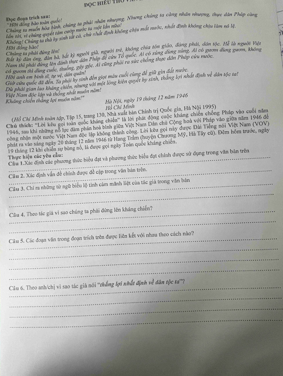 ĐQC Hiều THủ  
Đọc đoạn trích sau:
Chúng ta muồn hòa bình, chúng ta phải nhân nhượng. Nhưng chúng ta càng nhân nhượng, thực dân Pháp càng
''Hỡi đồng bào toàn quốc!
lấn tới, vì chúng quyết tâm cướp nước ta một lần nữa!
1
Không! Chúng ta thà hy sinh tất cả, chủ nhất định không chịu mất nước, nhất định không chịu làm nô lệt
Hỡi đồng bào!
Bất kỳ đàn ông, đần bà, bắt kỳ người già, người trẻ, không chia tôn giáo, đảng phái, dân tộc. Hễ là người Việt
Chúng ta phải đứng lên!
Nam thì phải đứng lên đánh thực dân Pháp để cứu Tổ quốc. Ai có súng dùng súng. Ai có gươm dùng gươm, không
có gươm thì dùng cuốc, thuống, gậy gộc. Ái cũng phải ra sức chống thực dân Pháp cứu nước.
Hỡi anh em binh sĩ, tự vệ, dân quân!
Giờ cứu quốc đã đến. Ta phải hy sinh đến giọt máu cuối cùng để giữ gìn đất nước.
Dù phải gian lao kháng chiến, nhưng với một lòng kiên quyết hy sinh, thắng lợi nhất định về dân tộc ta!
Việt Nam độc lập và thống nhất muồn năm!
Hà Nội, ngày 19 tháng 12 năm 1946
Kháng chiến thắng lợi muôn năm!"
Hồ Chí Minh
(Hồ Chi Minh toàn tập, Tập 15, trang 130, Nhà xuất bản Chính trị Quốc gia, Hà Nội 1995)
Chú thích: “Lời kêu gọi toàn quốc kháng chiến” là lời phát động cuộc kháng chiến chống Pháp vào cuối năm
1946, sau khi những nỗ lực đàm phán hoà bình giữa Việt Nam Dân chủ Cộng hoà với Pháp vào giữa năm 1946 đề
công nhận một nước Việt Nam độc lập không thành công. Lời kêu gọi này được Đài Tiếng nói Việt Nam (VOV)
phát ra vào sáng ngày 20 tháng 12 năm 1946 từ Hang Trầm (huyện Chương Mỹ, Hà Tây cũ). Đêm hôm trước, ngày
19 tháng 12 khi chiến sự bùng nổ, là được gọi ngày Toàn quốc kháng chiến.
Thực hiện các yêu cầu:
Câu 1.Xác định các phương thức biểu đạt và phương thức biểu đạt chính được sử dụng trong văn bản trên
_Câu 2. Xác định vấn đề chính được đề cập trong văn bản trên.
_
Câu 3. Chỉ ra những từ ngữ biểu lộ tình cảm mãnh liệt của tác giả trong văn bản
_
_Câu 4. Theo tác giả vì sao chúng ta phải đứng lên kháng chiến?
Câu 5. Các đoạn văn trong đoạn trích trên được liên kết với nhau theo cách nào?
_
_
_
Câu 6. Theo anh/chị vì sao tác giả nói “thắng lợi nhất định về dân tộc ta”?
_
_
_
