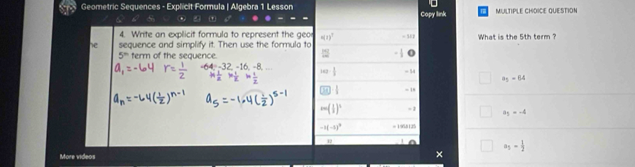 Geometric Sequences - Explicit Formula | Algebra 1 Lesson MULTIPLE CHOICE QUESTION
' Copy link
4. Write an explicit formula to represent the geo s(z)^T =512 What is the 5th term ?
he sequence and simplify it. Then use the formula to
5^m term of the sequence.
 162/400 
4, −32, −16, −8 142·  1/3  - 54
a_5=64
□ 1J·  1/3  -
sec ( 1/3 )^2 = 2
a_5=-4
-1(-5)^9 1953125
32
a_5= 1/2 
More videos
×