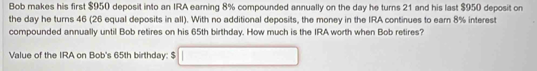 Bob makes his first $950 deposit into an IRA earning 8% compounded annually on the day he turns 21 and his last $950 deposit on 
the day he turns 46 (26 equal deposits in all). With no additional deposits, the money in the IRA continues to earn 8% interest 
compounded annually until Bob retires on his 65th birthday. How much is the IRA worth when Bob retires? 
Value of the IRA on Bob's 65th birthday: $