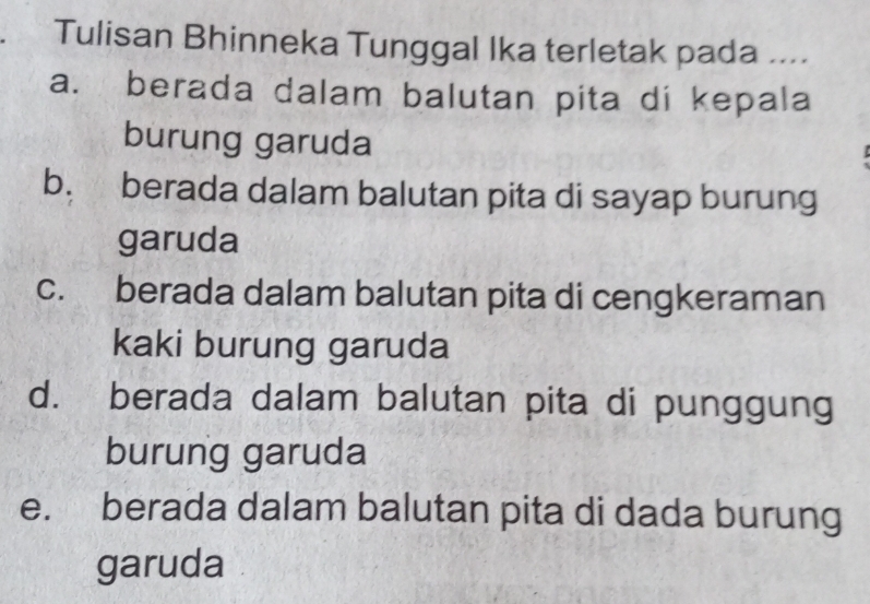 Tulisan Bhinneka Tunggal Ika terletak pada ....
a. berada dalam balutan pita di kepala
burung garuda
b. berada dalam balutan pita di sayap burung
garuda
c. berada dalam balutan pita di cengkeraman
kaki burung garuda
d. berada dalam balutan pita di punggung
burung garuda
e. berada dalam balutan pita di dada burung
garuda