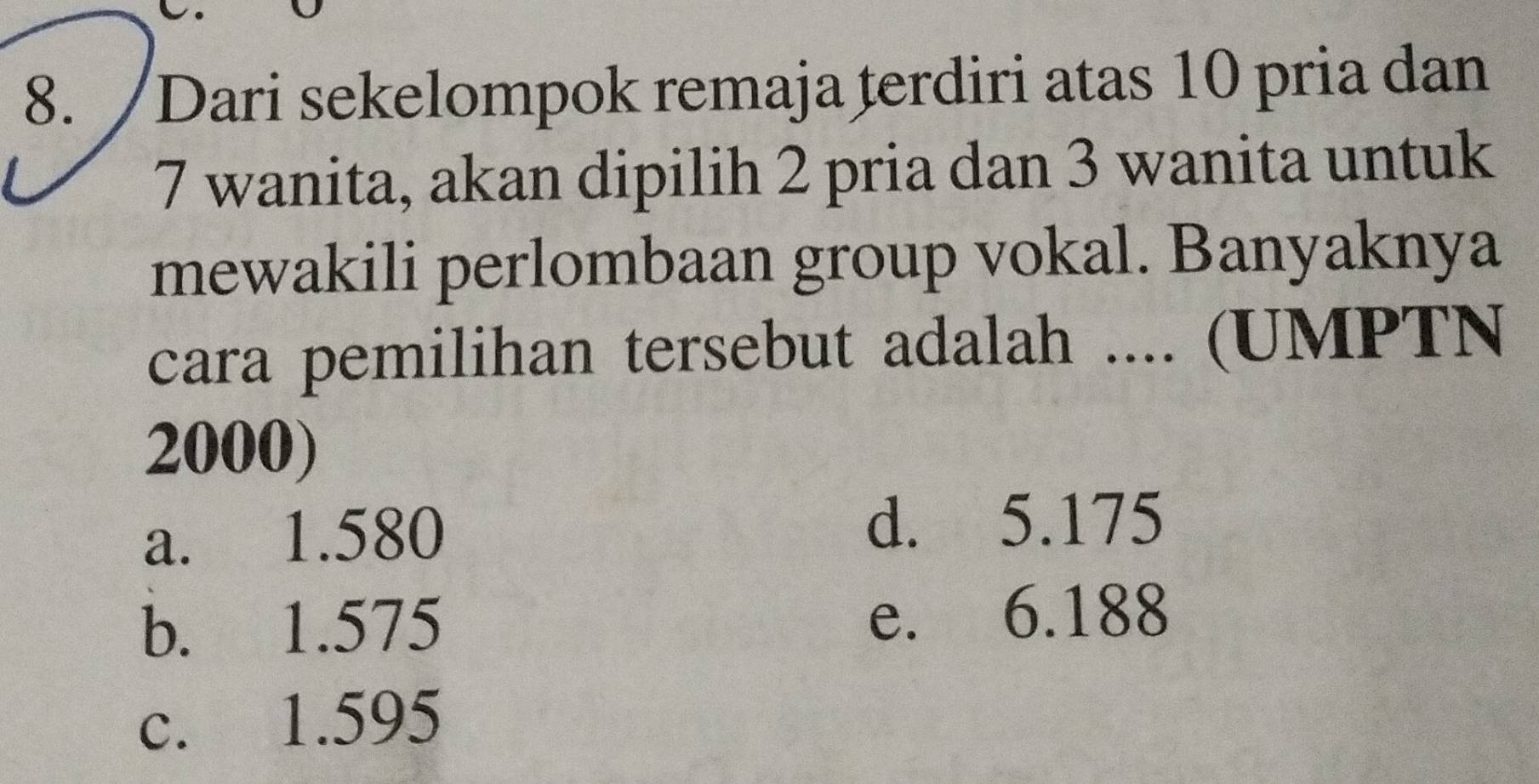 Dari sekelompok remaja terdiri atas 10 pria dan
7 wanita, akan dipilih 2 pria dan 3 wanita untuk
mewakili perlombaan group vokal. Banyaknya
cara pemilihan tersebut adalah .... (UMPTN
2000)
a. 1.580
d. 5.175
b. 1.575 e. 6.188
c. 1.595