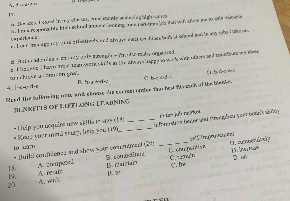 A. d-c-a-b-e B.
17.
a. Besides, I excel in my classes, consistently achieving high scores.
b. I'm a responsible high school student looking for a part-time job that will allow me to gain valuable
experience.
c. I can manage my time effectively and always meet deadlines both at school and in any jobs I take on.
d. But academics aren't my only strength - I'm also really organized.
e. I believe I have great teamwork skills as I'm always happy to work with others and contribute my ideas
to achieve a common goal.
D. b-d-c-a-e
A. b-c-e-d-a B. b-a-e-d-c C. b -e-a-d- c
Read the following note and choose the correct option that best fits each of the blanks.
BENEFITS OF LIFELONG LEARNING
Help you acquire new skills to stay (18) in the job market
Keep your mind sharp, help you (19) __information better and strengthen your brain's ability
D. competitively
Build confidence and show your commitment (20) _self-improvement
to learn
C. remain D. increase
18.
A. competed B. competition C. competitive
D. on
19. A. retain B. maintain
C. for
B. to
20.
A. with