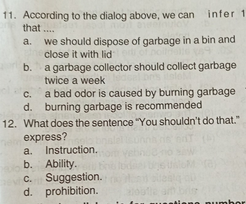 According to the dialog above, we can in fe r 1
that ....
a. we should dispose of garbage in a bin and
close it with lid
b. a garbage collector should collect garbage
twice a week
c. a bad odor is caused by burning garbage
d. burning garbage is recommended
12. What does the sentence “You shouldn’t do that.”
express?
a. Instruction.
b. Ability.
c. Suggestion.
d. prohibition.