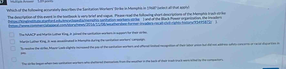 Multiple Answer 5.89 points
Which of the following accurately describes the Sanitation Workers' Strike in Memphis in 1968? (select all that apply)
The description of this event in the textbook is very brief and vague. Please read the following short descriptions of the Memphis trash strike
(https:/kinginstitute.stanford.edu/encyclopedia/memphis-sanitation-workers-strike ) and of the Black Power organization, the Invaders
(https://www.commercialappeal.com/story/news/2016/11/08/weathersbee-former-invaders-recall-civil-rights-history/93495872/ ).
The NAACP and Martin Luther King, Jr. joined the sanitation workers in support for their strike.
Martin Luther King, Jr. was assassinated in Memphis during the sanitation workers' campaign.
To resolve the strike, Mayor Loeb slightly increased the pay of the sanitation workers and offered limited recognition of their labor union but did not address safety concerns or racial disparities in
pay
The strike began when two sanitation workers who sheltered themselves from the weather in the back of their trash truck were killed by the compactors.