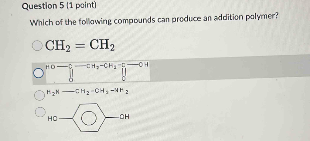 Which of the following compounds can produce an addition polymer?
CH_2=CH_2
HOto C-CH_2-CH_2-C-OH
H_2N-CH_2-CH_2-NH_2
HO
-0 H