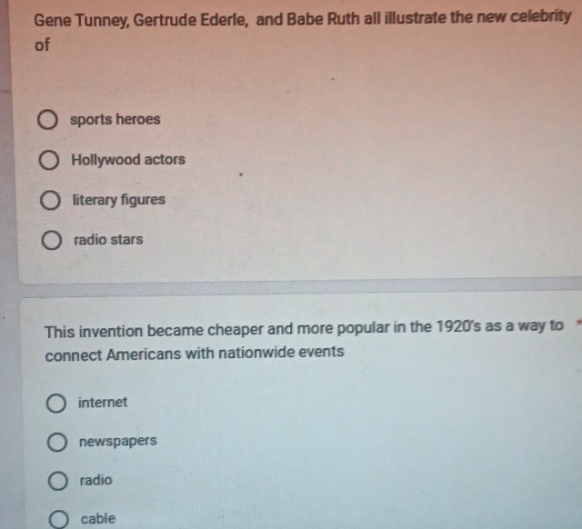 Gene Tunney, Gertrude Ederle, and Babe Ruth all illustrate the new celebrity
of
sports heroes
Hollywood actors
literary figures
radio stars
This invention became cheaper and more popular in the 1920's as a way to 
connect Americans with nationwide events
internet
newspapers
radio
cable