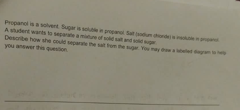 Propanol is a solvent. Sugar is soluble in propanol. Salt (sodium chloride) is insoluble in propanol. 
A student wants to separate a mixture of solid salt and solid sugar. 
Describe how she could separate the salt from the sugar. You may draw a labelled diagram to help 
you answer this question.