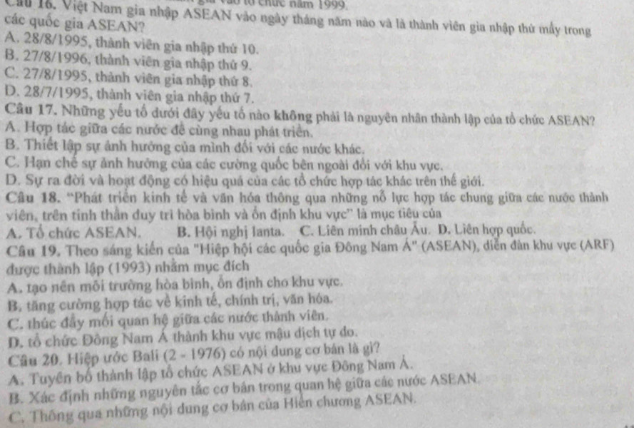 ã o  t o  chức năm 1999
Cau 1ỗ. Việt Nam gia nhập ASEAN vào ngày tháng năm nào và là thành viên gia nhập thứ mấy trong
các quốc gia ASEAN?
A. 28/8/1995, thành viên gia nhập thứ 10.
B. 27/8/1996, thành viên gia nhập thứ 9.
C. 27/8/1995, thành viên gia nhập thứ 8.
D. 28/7/1995, thành viên gia nhập thứ 7.
Câu 17. Những yếu tổ dưới đây yếu tố nào không phải là nguyên nhân thành lập của tổ chức ASEAN?
A. Hợp tác giữa các nước đề cùng nhau phát triển.
B. Thiết lập sự ảnh hưởng của mình đối với các nước khác.
C. Hạn chế sự ảnh hưởng của các cường quốc bên ngoài đổi với khu vực.
D. Sự ra đời và hoạt động có hiệu quả của các tổ chức hợp tác khác trên thế giới.
Câu 18. “Phát triển kinh tế và văn hóa thông qua những nỗ lực hợp tác chung giữa các nước thành
viên, trên tính thần đuy trì hòa bình và ốn định khu vực'' là mục tiêu của
A. Tổ chức ASEAN. B. Hội nghị lanta. C. Liên minh châu Âu. D. Liên hợp quốc.
Câu 19. Theo sáng kiến của "Hiệp hội các quốc gia Đông Nam Á" (ASEAN), diễn đàn khu vực (ARF)
được thành lập (1993) nhằm mục đích
A. tạo nền mỗi trường hòa bình, ổn định cho khu vực.
B. tăng cường hợp tác về kinh tế, chính trị, văn hóa.
C. thúc đầy mối quan hệ giữa các nước thành viên.
D. tổ chức Đông Nam Á thành khu vực mậu dịch tự do.
Câu 20. Hiệp ước Bali (2 - 1976) có nội dung cơ bán là gi?
A. Tuyên bố thành lập tổ chức ASEAN ở khu vực Đông Nam Á.
B. Xác định những nguyên tắc cơ bản trong quan hệ giữa các nước ASEAN.
C. Thống qua những nội dung cơ bản của Hiện chương ASEAN.