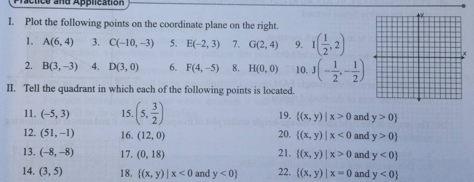 ractice and Application 
I. Plot the following points on the coordinate plane on the right. 
1. A(6,4) 3. C(-10,-3) 5. E(-2,3) 7. G(2,4) 9. I( 1/2 ,2)
2. B(3,-3) 4. D(3,0) 6. F(4,-5) 8. H(0,0) 10. J(- 1/2 ,- 1/2 )
II. Tell the quadrant in which each of the following points is located. 
11. (-5,3) 15. (5, 3/2 ) 19.  (x,y)|x>0 and y>0
12. (51,-1) 16. (12,0) 20.  (x,y)|x<0</tex> and y>0
13. (-8,-8) 17. (0,18) 21.  (x,y)|x>0 and y<0
14. (3,5) 18.  (x,y)|x<0</tex> and y<0 22.  (x,y)|x=0 and y<0