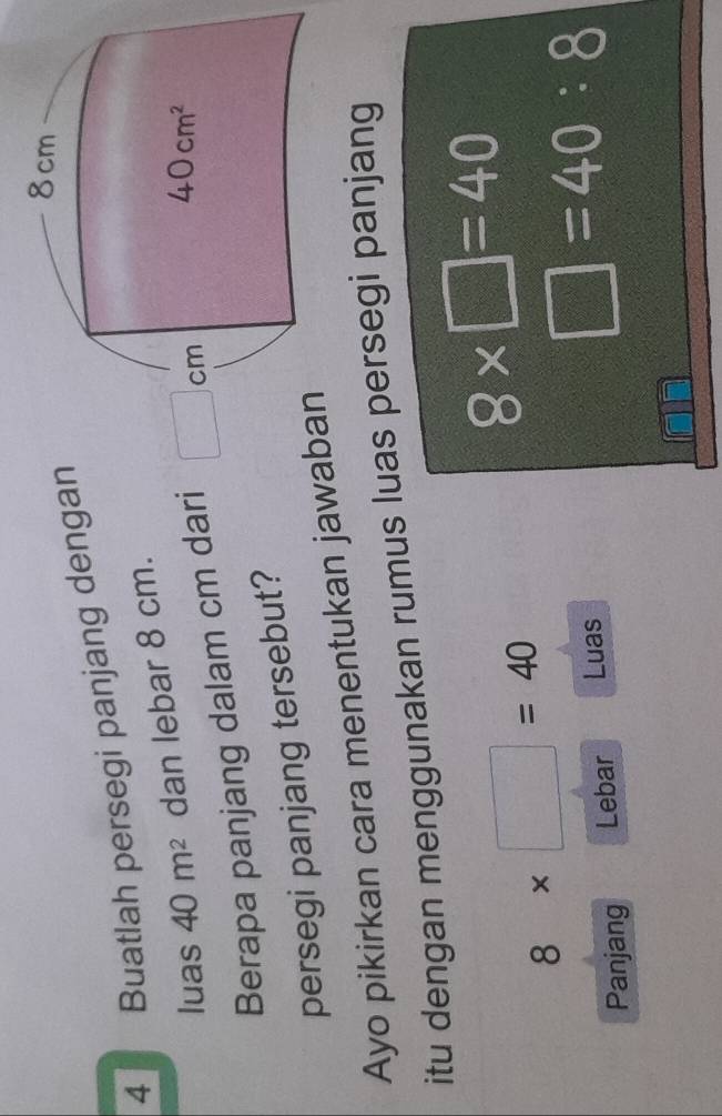 Buatlah persegi panjang denga
luas 40m^2 dan lebar 8 cm.
Berapa panjang dalam cm dari
persegi panjang tersebut?
Ayo pikirkan cara menentukan jaw
itu dengan menggunakan rumus luas persegi panjang
8* □ =40
8* □ =40
Panjang Lebar Luas
□ =40:8