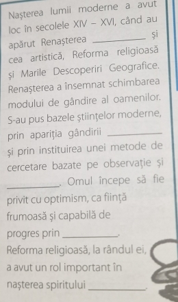 Naşterea lumii moderne a avut 
loc în secolele XIV-XVI , când au 
apărut Renașterea _si 
cea artistică, Reforma religioasă 
si Marile Descoperiri Geografice. 
Renaşterea a însemnat schimbarea 
modului de gândire al oamenilor. 
S-au pus bazele ştiințelor moderne, 
prin apariţia gândirii_ 
și prin instituirea unei metode de 
cercetare bazate pe observaţie și 
_ 
. Omul începe să fie 
privit cu optimism, ca fiinţă 
frumoasă și capabilă de 
progres prin _. 
Reforma religioasă, la rândul ei, 
a avut un rol important în 
nașterea spiritului_