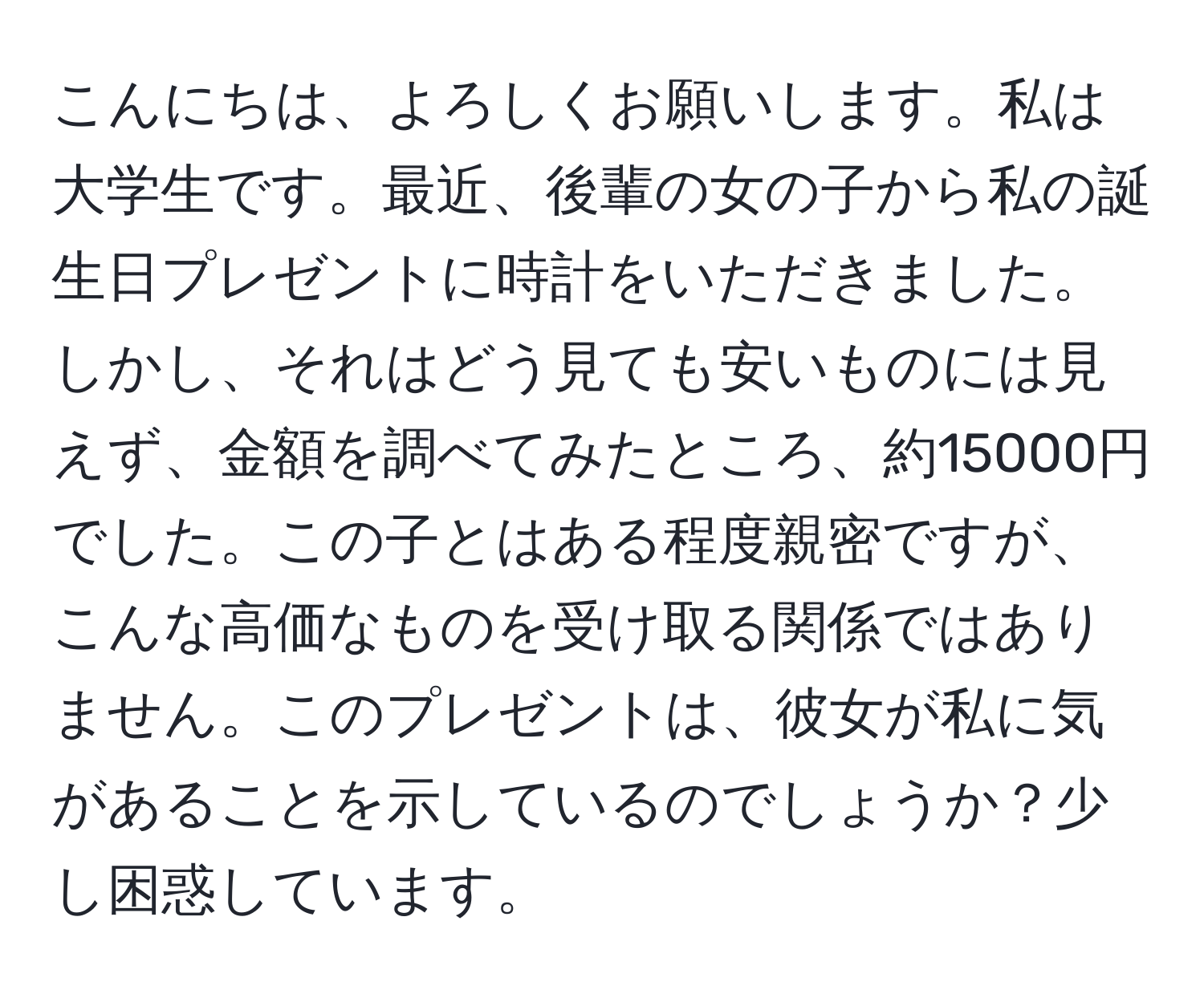 こんにちは、よろしくお願いします。私は大学生です。最近、後輩の女の子から私の誕生日プレゼントに時計をいただきました。しかし、それはどう見ても安いものには見えず、金額を調べてみたところ、約15000円でした。この子とはある程度親密ですが、こんな高価なものを受け取る関係ではありません。このプレゼントは、彼女が私に気があることを示しているのでしょうか？少し困惑しています。