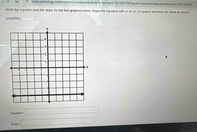 Write the equation and the slope for the line graphed below. Begin the equation with x= or y= , no spaces and write the slope as zero or 
undefined. 
Equation: □ 
Slope: □