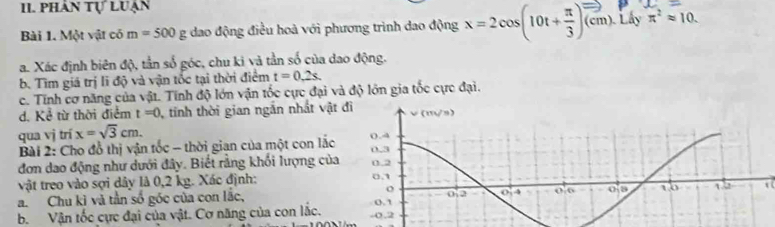 phân tự luạn
Bài 1. Một vật có m=500g dao động điều hoà với phương trình dao động x=2cos (10t+ π /3 )vector (cm) Lây π^2approx 10.
a. Xác định biên độ, tần số góc, chu ki và tần số của dao động.
b. Tìm giá trị li độ và vận tốc tại thời điểm t=0,2s.
c. Tính cơ năng của vật. Tính độ lớn vận tốc cực đại và độ lớn gia tốc cực đại.
d. Kể từ thời điểm t=0 , tính thời gian ngắn nhất vật
qua vị trí x=sqrt(3)cm.
Bài 2: Cho đỗ thị vận tốc - thời gian của một con lắc
đơn dao động như dưới đây. Biết rằng khối lượng của
vật treo vào sợi dây là 0,2 kg. Xác định: 
a. Chu kì và tần số góc của con lắc, 
b. Vận tốc cực đại của vật. Cơ năng của con lắc.