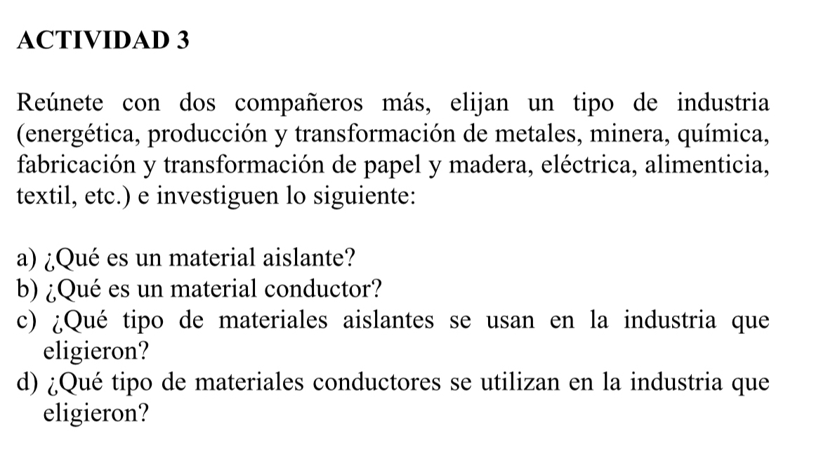 ACTIVIDAD 3 
Reúnete con dos compañeros más, elijan un tipo de industria 
(energética, producción y transformación de metales, minera, química, 
fabricación y transformación de papel y madera, eléctrica, alimenticia, 
textil, etc.) e investiguen lo siguiente: 
a) ¿Qué es un material aislante? 
b) ¿Qué es un material conductor? 
c) ¿Qué tipo de materiales aislantes se usan en la industria que 
eligieron? 
d) ¿Qué tipo de materiales conductores se utilizan en la industria que 
eligieron?