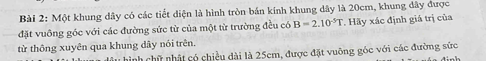 Một khung dây có các tiết diện là hình tròn bán kính khung dây là 20cm, khung dây được 
đặt vuông góc với các đường sức từ của một từ trường đều có B=2.10^(-5)T. Hãy xác định giá trị của 
từ thông xuyên qua khung dây nói trên. 
ầu hình chữ nhật có chiều dài là 25cm, được đặt vuông góc với các đường sức