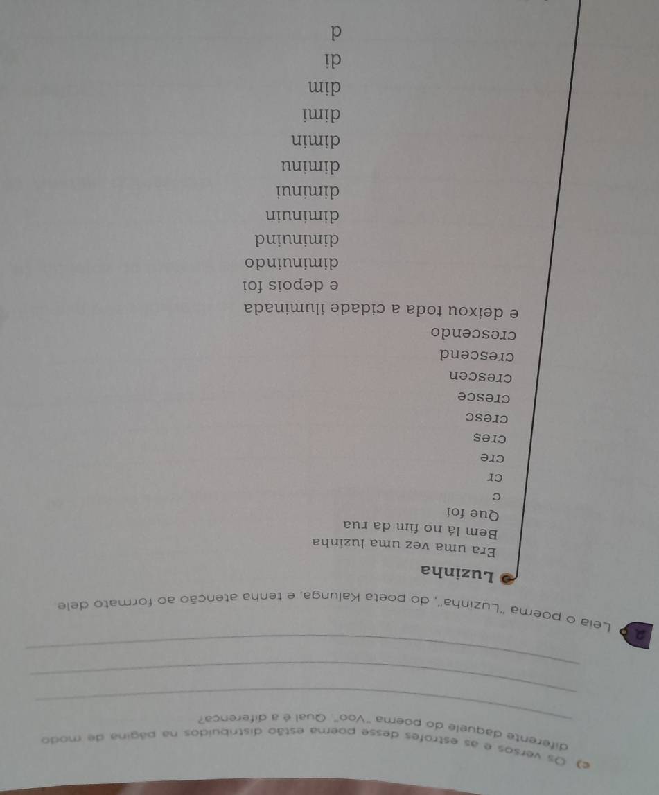 Os versos e as estrofes desse poema estão distribuídos na página de modo
_
diferente daquele do poema "Voo'. Qual é a diferença?
_
_
2 º Leia o poema "Luzinha", do poeta Kalunga, e tenha atenção ao formato dele
Luzinha
Era uma vez uma luzinha
Bem lá no fim da rua
Que foi
C
cr
cre
cres
cresc
cresce
crescen
crescend
crescendo
e deixou toda a cidade iluminada
e depois foi
diminuindo
diminuind
diminuin
diminui
diminu
dimin
dimi
dim
di
d